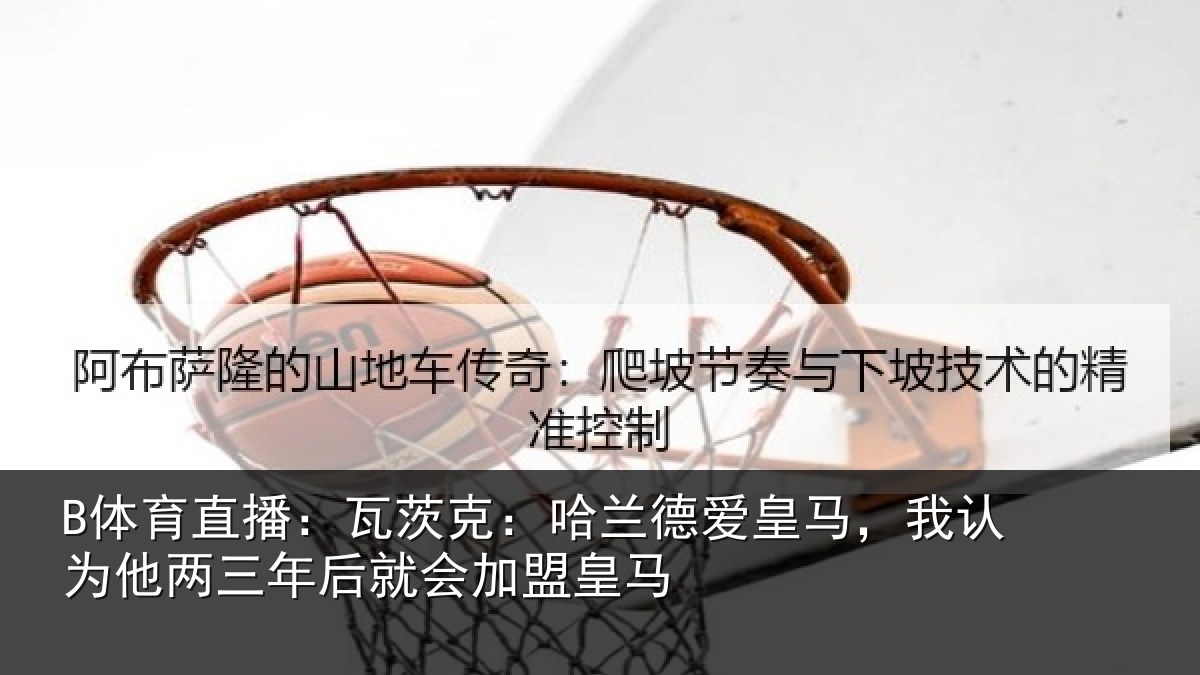 B体育直播:瓦茨克:哈兰德爱皇马,我认为他两三年后就会加盟皇马