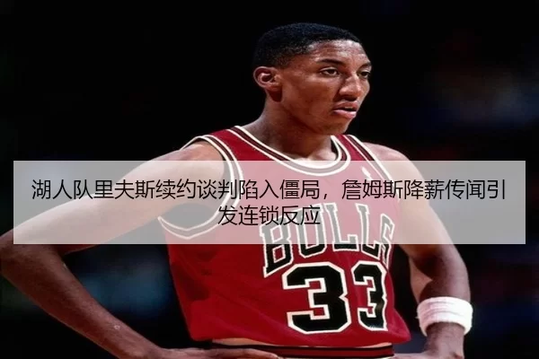 湖人队里夫斯续约谈判陷入僵局，詹姆斯降薪传闻引发连锁反应