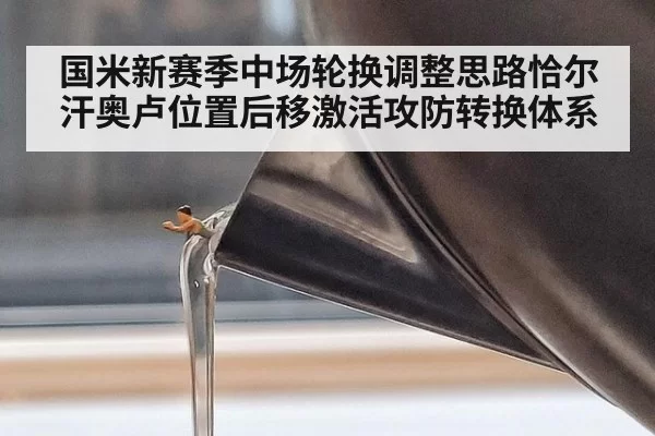 国米新赛季中场轮换调整思路恰尔汗奥卢位置后移激活攻防转换体系