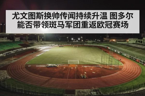 尤文图斯换帅传闻持续升温 图多尔能否带领斑马军团重返欧冠赛场